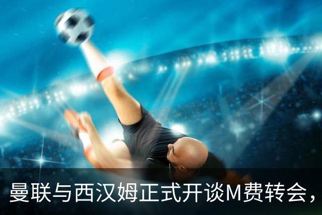 曼联与西汉姆正式开谈M费转会，本月欲完成引进！曝将签5年合同周薪最高15万
